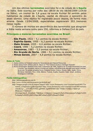 Um dos últimos terremotos ocorridos foi o da cidade de L’Aquila
na Itália. Este ocorreu por volta das 18h30 do dia 08/04/2009 (23h30
na Itália), um tremor de 3,8 graus na escala Richter foi sentido pelos
habitantes da cidade de L'Aquila, capital de Abruzzo e epicentro do
abalo sísmico. Uma réplica foi registrada pouco depois, de forma mais
amena. Desde 13/04/2009, especialistas registraram 353 tremores
nessa região.
      O número de mortos em decorrência dos terremotos que atingiram
a Itália nesta semana subiu para 250, informou a Defesa Civil do país.

Principais e maiores terremotos ocorridos no Brasil:

      - São Paulo, 1922 – 5,1 pontos na escala Richter;
      -   Espírito Santo, 1955 – 6,3 pontos na escala Richter;
      -   Mato Grosso, 1955 – 6,6 pontos na escala Richter;
      -   Ceará, 1980 – 5,2 pontos na escala Richter;
      -   Amazonas, 1983 – 5,5 pontos na escala Richter;
      -   Rio Grande do Norte, 1986 – 5,1 pontos na escala Richter;
      -   Minas Gerais, 2007 – 4,9 pontos na escala Richter.

Notas de Texto
      1. Dados obtidos do Federal Institute for Geosciences and Natural Resources.
      2. Esses dados foram obtidos pelo Dr. Steve no "The Citizen's Guide to Geologic Hazards".
      3. Numa amostragem aleatória entre maio e dezembro de 1995, registrou-se 33 fortes terremotos em todo
             o mundo, que causaram danos e mortes em número suficientemente elevado para serem notícias
             de jornais. Os países atingidos foram: Estados Unidos, Grécia, Rússia, Itália, Japão, China,
             Birmânia, Indonésia, Peru, Chile, México, Turquia, Argélia, Equador, Egito, Israel, Jordânia,
             Nicarágua e Colômbia.

Fonte bibliográfica:
     http://ultimosegundo.ig.com.br
     http://www.clicrbs.com.br/pioneiro/jsp/default.jsp?
     http://images.google.com.br/imgres?imgurl=http://www.fortunecity.com/victorian/russell/401/Ter
         remoto_comparativo.gif&imgrefurl=http://www.fortunecity.com/victorian/russell/401/terremo
         t.htm&usg=__rcVUBG5Yf9zLagRHbE-2qs0FWMM=&h=360&w=626&sz=8&hl=pt-
         BR&start=71&tbnid=-
         OGcImp2AkoN_M:&tbnh=78&tbnw=136&prev=/images%3Fq%3Dterremotos%26gbv%3D2
         %26ndsp%3D20%26hl%3Dpt-BR%26sa%3DN%26start%3D60
 