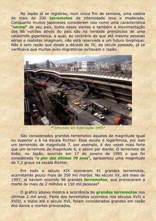 No Japão já se registrou, num único fim de semana, uma cadeia
de mais de 200 terremotos de intensidade leve e moderada.
Conquanto muitos japoneses considerem isso como uma característica
"normal" de seu país, todos esses sismos e também a movimentação
dos 86 vulcões ativos do país são na verdade prenúncios de uma
catástrofe gigantesca, a qual, ao contrário do que até mesmo pessoas
sérias e realistas imaginam, não está reservada a um futuro longínquo.
Não é sem razão que desde a década de 70, do século passado, já se
verificava que muitas aves migratórias evitavam o Japão.




                    *Terremoto em Kobi-Japão-1995*

     São considerados grandes terremotos aqueles de magnitude igual
ou superior a 6 na escala Richter. Essa escala é logarítmica, por isso
um terremoto de magnitude 7, por exemplo, é dez vezes mais forte
que um terremoto de magnitude 6, e assim por diante. O terremoto de
Kobe, no Japão, ocorrido em 17 de janeiro de 1995 e que foi
considerado "o pior dos últimos 70 anos", apresentou uma magnitude
de 7,2 graus na escala Richter.

     Em todo o século XIX ocorreram 41 grandes terremotos,
acarretando pouco mais de 350 mil mortes. No século XX, até maio de
1997, já haviam ocorrido 96 grandes terremotos, que provocaram a
morte de mais de 2 milhões e 150 mil pessoas1 .

     O gráfico abaixo mostra a ocorrência de grandes terremotos nos
últimos 2 mil anos. Parte dos terremotos ocorridos nos séculos XVII e
XVIII, e todos até o século XVI, foram considerados grandes em razão
dos danos e mortes provocados.
 