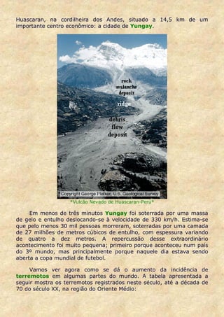 Huascaran, na cordilheira dos Andes, situado a 14,5 km de um
importante centro econômico: a cidade de Yungay.




                   *Vulcão Nevado de Huascaran-Perú*

     Em menos de três minutos Yungay foi soterrada por uma massa
de gelo e entulho deslocando-se à velocidade de 330 km/h. Estima-se
que pelo menos 30 mil pessoas morreram, soterradas por uma camada
de 27 milhões de metros cúbicos de entulho, com espessura variando
de quatro a dez metros. A repercussão desse extraordinário
acontecimento foi muito pequena; primeiro porque aconteceu num país
do 3º mundo, mas principalmente porque naquele dia estava sendo
aberta a copa mundial de futebol.

     Vamos ver agora como se dá o aumento da incidência de
terremotos em algumas partes do mundo. A tabela apresentada a
seguir mostra os terremotos registrados neste século, até a década de
70 do século XX, na região do Oriente Médio:
 