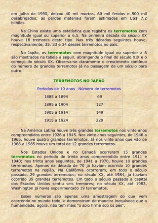 em julho de 1990, deixou 40 mil mortos, 60 mil feridos e 500 mil
desabrigados; as perdas materiais foram estimadas em US$ 7,2
bilhões.

     Na China existe uma estatística que registra os terremotos com
magnitude igual ou superior a 6,5. Na primeira década do século XX
houve 18 tremores deste tipo. Nas três décadas seguintes houve,
respectivamente, 35, 33 e 34 desses terremotos no país.

     No Japão, os terremotos com magnitude igual ou superior a 6
são mostrados na tabela a seguir, abrangendo o final do século XIX e o
começo do século XX. Observa-se claramente o crescimento contínuo
do número de grandes terremotos já na passagem de um século para
outro.

                     TERREMOTOS NO JAPÃO

             Períodos de 10 anos Número de terremotos

                1885 a 1894                 69

                1895 a 1904                127

                1905 a 1914                149

                1915 a 1924                229

    Na América Latina houve três grandes terremotos nos vinte anos
compreendidos entre 1926 a 1945. Nos vinte anos seguintes, de 1946 a
1965, houve quatro grandes terremotos. Já nos vinte anos que vão de
1966 a 1985 houve um total de 12 grandes terremotos.

     Nos Estados Unidos e no Canadá ocorreram 15 grandes
terremotos no período de trinta anos compreendido entre 1911 e
1940; nos trinta anos seguintes, de 1941 a 1970, houve 18 grandes
terremotos. Apenas na década de 70 já haviam ocorrido 10 grandes
terremotos na região. Na Califórnia ocorreram, em todo o século
passado, 29 grandes terremotos; no século XX, até 1984, já haviam
ocorrido 39 grandes terremotos. Em todo o século passado a capital
dos Estados Unidos sentiu seis tremores; no século XX, até 1983,
Washington já havia experimentado 19 terremotos.

     Esses números são apenas uma amostragem do que vem
ocorrendo no mundo todo, e demonstram de maneira inequívoca que a
humanidade, agora, não tem mais "o solo firme sob os pés".
 
