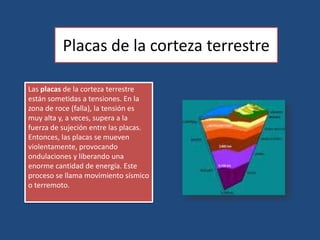 Placas de la corteza terrestreLas placas de la corteza terrestre están sometidas a tensiones. En la zona de roce (falla), la tensión es muy alta y, a veces, supera a la fuerza de sujeción entre las placas. Entonces, las placas se mueven violentamente, provocando ondulaciones y liberando una enorme cantidad de energía. Este proceso se llama movimiento sísmico o terremoto.