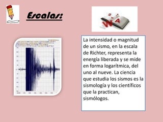 Escalas:La intensidad o magnitud de un sismo, en la escala de Richter, representa la energía liberada y se mide en forma logarítmica, del uno al nueve. La ciencia que estudia los sismos es la sismología y los científicos que la practican, sismólogos.