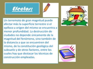 Efectos:Un terremoto de gran magnitud puede afectar más la superficie terrestre si el epifoco u origen del mismo se encuentra a menor profundidad. La destrucción de ciudades no depende únicamente de la magnitud del fenómeno, sino también de la distancia a que se encuentren del mismo, de la constitución geológica del subsuelo y de otros factores, entre los cuales hay que destacar las técnicas de construcción empleadas.
