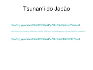 Tsunami do Japão http://tvig.ig.com.br/id/8a4980262e545e72012eb53a5baa254b.html http://noticias.uol.com.br/ultimas-noticias/internacional/2011/03/15/novo-incendio-atinge-usina-nuclear-em-fukushima-no-japao. jhtm   http://tvig.ig.com.br/id/8a4980262e545e72012eb5389a932477.html 