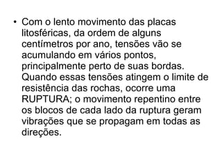 Com o lento movimento das placas litosféricas, da ordem de alguns centímetros por ano, tensões vão se acumulando em vários pontos, principalmente perto de suas bordas. Quando essas tensões atingem o limite de resistência das rochas, ocorre uma RUPTURA; o movimento repentino entre os blocos de cada lado da ruptura geram vibrações que se propagam em todas as direções. 