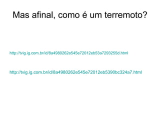 Mas afinal, como é um terremoto? http://tvig.ig.com.br/id/8a4980262e545e72012eb53a7293255d.html http://tvig.ig.com.br/id/8a4980262e545e72012eb5390bc324a7.html 
