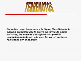 Se define como terremoto a la liberación súbita de la energía producida por la Tierra en forma de ondas elásticas, las mismas que agitan la superficie produciendo daños en ella o en las construcciones realizadas por el hombre. TERREMOTOS 