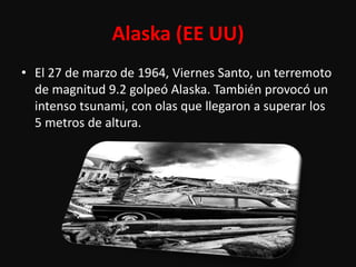 Alaska (EE UU)
• El 27 de marzo de 1964, Viernes Santo, un terremoto
  de magnitud 9.2 golpeó Alaska. También provocó un
  intenso tsunami, con olas que llegaron a superar los
  5 metros de altura.
 