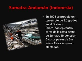 Sumatra-Andamán (Indonesia)
              • En 2004 se produjo un
                terremoto de 9.1 grados
                en el Océano
                Índico, con epicentro
                cerca de la costa oeste
                de Sumatra (Indonesia).
                Catorce países de Sur
                asía y África se vieron
                afectados.
 