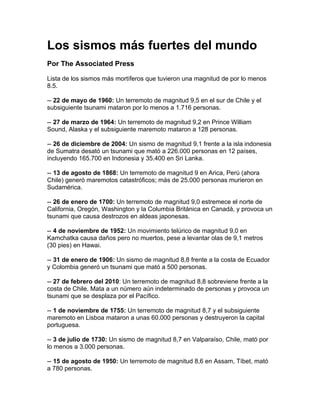 Los sismos más fuertes del mundo
Por The Associated Press

Lista de los sismos más mortíferos que tuvieron una magnitud de por lo menos
8.5.

-- 22 de mayo de 1960: Un terremoto de magnitud 9,5 en el sur de Chile y el
subsiguiente tsunami mataron por lo menos a 1.716 personas.

-- 27 de marzo de 1964: Un terremoto de magnitud 9,2 en Prince William
Sound, Alaska y el subsiguiente maremoto mataron a 128 personas.

-- 26 de diciembre de 2004: Un sismo de magnitud 9,1 frente a la isla indonesia
de Sumatra desató un tsunami que mató a 226.000 personas en 12 países,
incluyendo 165.700 en Indonesia y 35.400 en Sri Lanka.

-- 13 de agosto de 1868: Un terremoto de magnitud 9 en Arica, Perú (ahora
Chile) generó maremotos catastróficos; más de 25.000 personas murieron en
Sudamérica.

-- 26 de enero de 1700: Un terremoto de magnitud 9,0 estremece el norte de
California, Oregón, Washington y la Columbia Británica en Canadá, y provoca un
tsunami que causa destrozos en aldeas japonesas.

-- 4 de noviembre de 1952: Un movimiento telúrico de magnitud 9,0 en
Kamchatka causa daños pero no muertos, pese a levantar olas de 9,1 metros
(30 pies) en Hawai.

-- 31 de enero de 1906: Un sismo de magnitud 8,8 frente a la costa de Ecuador
y Colombia generó un tsunami que mató a 500 personas.

-- 27 de febrero del 2010: Un terremoto de magnitud 8,8 sobreviene frente a la
costa de Chile. Mata a un número aún indeterminado de personas y provoca un
tsunami que se desplaza por el Pacífico.

-- 1 de noviembre de 1755: Un terremoto de magnitud 8,7 y el subsiguiente
maremoto en Lisboa mataron a unas 60.000 personas y destruyeron la capital
portuguesa.

-- 3 de julio de 1730: Un sismo de magnitud 8,7 en Valparaíso, Chile, mató por
lo menos a 3.000 personas.

-- 15 de agosto de 1950: Un terremoto de magnitud 8,6 en Assam, Tíbet, mató
a 780 personas.
 