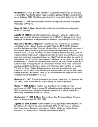 Diciembre 14, 1855, 8:15am: Salinas VI y Aguas Buenas V (RF). Se dice que
es el temblor más fuerte que se haya sentido en Salinas. Origen probablemente
al sur de la isla (RT). Díaz Hernández lo reportó como del 4 de febrero de 1855.

Octubre 23, 1860: Temblor de tierra fuerte con algunos daños en Mayagüez,
Intensidad VI-VII (RT).

Mayo 12, 1865, 9:30am: Dos temblores fuertes en San Tomas, el segundo
ocasionó daños (RT).

Agosto 30, 1865: Se agrietaron iglesias en Manatí y Ponce. El origen pudo
haber sido el centro de la isla. Intensidad de VI (RF) (RT). Ocurrió en la noche,
origen probablemente en la parte central de la isla y profundo (50-100 km) (G).

Noviembre 18, 1867, 2:50pm: El epicentro de este terremoto fue localizado
entre San Tomas y Santa Cruz en las Islas Vírgenes, M=7.3 (PS). Produjo
amplios daños en las Islas Vírgenes y Puerto Rico por la aceleración del suelo y
un tsunami. Reid y Taber asignaron una intensidad equivalente desde un
elevado VIII a IX a este terremoto. Se sintió fuerte en todo Puerto Rico, pero los
efectos más severos fueron en la parte oriental. Un fuerte tsunami fue observado
para este terremoto, especialmente en las Islas Vírgenes, su altura se estimó en
unos veinte pies. El tsunami fue observado a lo largo de las costas del este y sur
de Puerto Rico. Observaciones de alturas máximas para las olas en Puerto Rico
fueron de tres a cinco pies, en las cercanias de Arroyo, en la costa suroriental.
Aunque a este terremoto se le asignó una intensidad equivalente a un elevado
VIII a IX por Reid y Taber, Robson propuso que este terremoto tuvo una
intensidad de VIII. Hubo más de 500 réplicas durante un periodo de seis a siete
meses (PRWRA). En Ponce, 70 de las 80 chimeneas de los ingenios de azucar
colapsaron (intensidad MM = VI; SL).

Diciembre 1, 1867: Tres réplicas del terremoto de noviembre 18, intensidad VII-
VIII (RF). Daños adicionales en Puerto Rico y las Islas Vírgenes (RT).

Marzo 17, 1868, 6:45am: Réplica más grande del terremoto del 18 de
noviembre de 1867. Ocurrió a unas 30 millas al suroeste del epicentro original.
Daños menores principalmente en la parte oriental de la Isla de Puerto Rico
(PRWRA). Intensidad, RG de VII - VIII (RT).

Septiembre 17, 1869, 3:00pm: Terremoto en San Tomas casi igual de fuerte
como el de noviembre 18, 1867 (RT).

Agosto 26, 1874, 6:15am: Fuerte temblor (V-VI) registrado en Puerto Rico (en
la mañana). Se informó de casas destruidas (DH). En San Juan, la vibración
duró dos minutos, las casas se movieron de lado a lado, los habitantes se
alarmaron, no se reportaron víctimas, intensidad de VI (SL).
 