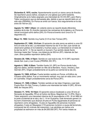 Diciembre 8, 1875, noche: Aparentemente ocurrió un sismo cerca de Arecibo.
Se reportaron pocos daños, excepto en una iglesia que sufrió bastante.
Originalmente se le habia asignado una intensidad de VII-VIII (RF), pero Reid y
Taber concluyeron que es demasiada alta, debido a que se reportó daño en un
sólo sitio (PRWRA). En Ponce se sintió con fuerza, foco seguramente en la isla
entre 50-100 km (G).

Agosto 15, 1890 1:45am: Un violento sismo se reportó desde diferentes
pueblos de la isla. En Arecibo repicaron las campanas de la iglesia y en Ponce la
cárcel municipal sufrió daños (DH). En Ponce el evento duró unos 8 a 10
segundos (G).

Mayo 13, 1902: Sentido muy fuerte (V-VI en San Tomas) (RT).

Septiembre 27, 1906, 10:41am: El epicentro de este sismo se estimó a unos 50
kms al norte de la isla. La intensidad máxima fue de VI en San Juan donde se
observaron grietas en la Catedral y muchas casas. La intensidad en el resto de
la isla fue de IV - V. No se reportó un tsunami. Fue sentido desde Santo
Domingo hasta San Tomas, una distancia de 500 km (RT). Además de San
Juan, otros pueblos reportaron daños (DH).

Octubre 20, 1906, 4:10pm: Sentido en casi toda la isla. IV-VI (RF) reportado
desde San Juan y Las Cruces (PRWRA; DH; RT).

Agosto 4, 1908, 6:20am: Temblor fuerte (VI, (RF)) en Ponce donde hubo
algunos daños, sentido también en Alto de la Bandera, Yauco, Arecibo y San
Germán (RT). Origen probablemente en la parte sur-central de la isla (G).

Agosto 13, 1908, 4:07am: Fuerte temblor sentido en Ponce, el Edificio de
Correos sufrió daños. Fue un movimiento vertical, muy raro en esta zona. Leve
en Carmelita. Origen probablemente cerca de Ponce (RT).

Febrero 17, 1909, 2:50am: Temblor sentido en las Islas Vírgenes y casi todo
Puerto Rico. En San Tomas y Culebra una intensidad de hasta VI (RF), 90 kms
NNE de Vieques (RT).

Octubre 11, 1918, 10:14am: El epicentro estuvo localizado a unos 35 kms al
Noroeste de Aguadilla, PR en el Cañon de Mona. Magnitud de 7.3 (PS). Reid y
Taber asignaron una intensidad máxima de IX (equivalente a VIII - IX en MM) en
la parte occidental de la isla y de V - VI en Guayama. Este terremoto generó un
tsunami (maremoto) que alcanzó 20 pies en Punta Agujereada (8 personas se
reportaron como ahogadas), 12 pies en Aguadilla (32 personas murieron
ahogadas), 5 pies en Mayagüez (116 personas murieron a causa del terremoto,
incluyendo las 40 víctimas del maremoto). Las pérdidas por daños a la
propiedad se estimaron en más de $4,000.000 (RT). Por varios meses se
 