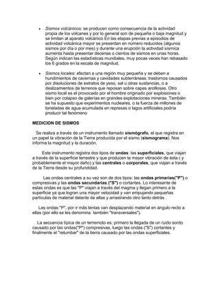 •   Sismos volcánicos: se producen como consecuencia de la actividad
       propia de los volcanes y por lo general son de pequeña o baja magnitud y
       se limitan al aparato volcánico En las etapas previas a episodios de
       actividad volcánica mayor se presentan en número reducidos (algunos
       sismos por día o por mes) y durante una erupción la actividad sísmica
       aumenta hasta presentar decenas o cientos de sismos en unas horas.
       Según indican las estadísticas mundiales, muy pocas veces han rebasado
       los 6 grados en la escala de magnitud.

   •   Sismos locales: afectan a una región muy pequeña y se deben a
       hundimientos de cavernas y cavidades subterráneas; trastornos causados
       por disoluciones de estratos de yeso, sal u otras sustancias, o a
       deslizamientos de terrenos que reposan sobre capas arcillosas. Otro
       sismo local es el provocado por el hombre originado por explosiones o
       bien por colapso de galerías en grandes explotaciones mineras. También
       se ha supuesto que experimentos nucleares, o la fuerza de millones de
       toneladas de agua acumulada en represas o lagos artificiales podría
       producir tal fenómeno

MEDICION DE SISMOS

  Se realiza a través de un instrumento llamado sismógrafo, el que registra en
un papel la vibración de la Tierra producida por el sismo (sismograma). Nos
informa la magnitud y la duración.

     Este instrumento registra dos tipos de ondas: las superficiales, que viajan
a través de la superficie terrestre y que producen la mayor vibración de ésta ( y
probablemente el mayor daño) y las centrales o corporales, que viajan a través
de la Tierra desde su profundidad.

      Las ondas centrales a su vez son de dos tipos: las ondas primarias("P") o
compresivas y las ondas secundarias ("S") o cortantes. Lo interesante de
estas ondas es que las "P" viajan a través del magma y llegan primero a la
superficie ya que logran una mayor velocidad y van empujando pequeñas
partículas de material delante de ellas y arrastrando otro tanto detrás .

    Las ondas "P", por ir más lentas van desplazando material en ángulo recto a
ellas (por ello se les denomina también "transversales").

   La secuencia típica de un terremoto es: primero la llegada de un ruido sordo
causado por las ondas("P") compresivas, luego las ondas ("S") cortantes y
finalmente el "retumbar" de la tierra causado por las ondas superficiales.
 