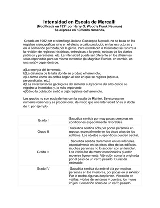 Intensidad en Escala de Mercalli
          (Modificada en 1931 por Harry O. Wood y Frank Neuman)
                     Se expresa en números romanos.


 Creada en 1902 por el sismólogo italiano Giusseppe Mercalli, no se basa en los
registros sismográficos sino en el efecto o daño producido en las estructuras y
en la sensación percibida por la gente. Para establecer la Intensidad se recurre a
la revisión de registros históricos, entrevistas a la gente, noticias de los diarios
públicos y personales, etc. La Intensidad puede ser diferente en los diferentes
sitios reportados para un mismo terremoto (la Magnitud Richter, en cambio, es
una sola)y dependerá de:

a)La energía del terremoto,
b)La distancia de la falla donde se produjo el terremoto,
c)La forma como las ondas llegan al sitio en que se registra (oblícua,
perpendicular, etc,)
d)Las características geológicas del material subyacente del sitio donde se
registra la Intensidad y, lo más importante,
e)Cómo la población sintió o dejó registros del terremoto.

Los grados no son equivalentes con la escala de Richter. Se expresa en
números romanos y es proporcional, de modo que una Intensidad IV es el doble
de II, por ejemplo.


                                  Sacudida sentida por muy pocas personas en
          Grado I
                                  condiciones especialmente favorables.
                                   Sacudida sentida sólo por pocas personas en
          Grado II                reposo, especialmente en los pisos altos de los
                                  edificios. Los objetos suspendidos pueden oscilar.
                                   Sacudida sentida claramente en los interiores,
                                  especialmente en los pisos altos de los edificios,
                                  muchas personas no lo asocian con un temblor.
          Grado III               Los vehículos de motor estacionados pueden
                                  moverse ligeramente. Vibración como la originada
                                  por el paso de un carro pesado. Duración
                                  estimable
          Grado IV                 Sacudida sentida durante el día por muchas
                                  personas en los interiores, por pocas en el exterior.
                                  Por la noche algunas despiertan. Vibración de
                                  vajillas, vidrios de ventanas y puertas; los muros
                                  crujen. Sensación como de un carro pesado
 