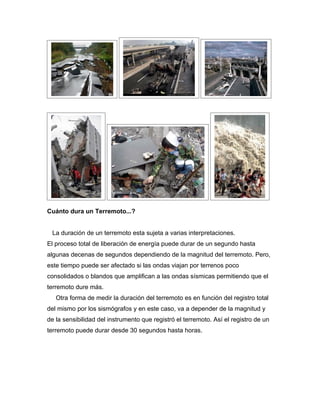 Cuánto dura un Terremoto...?


 La duración de un terremoto esta sujeta a varias interpretaciones.
El proceso total de liberación de energía puede durar de un segundo hasta
algunas decenas de segundos dependiendo de la magnitud del terremoto. Pero,
este tiempo puede ser afectado si las ondas viajan por terrenos poco
consolidados o blandos que amplifican a las ondas sísmicas permitiendo que el
terremoto dure más.
   Otra forma de medir la duración del terremoto es en función del registro total
del mismo por los sismógrafos y en este caso, va a depender de la magnitud y
de la sensibilidad del instrumento que registró el terremoto. Así el registro de un
terremoto puede durar desde 30 segundos hasta horas.
 