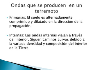    Primarias: El suelo es alternadamente
    comprimido y dilatado en la dirección de la
    propagación.

   Internas: Las ondas internas viajan a través
    del interior. Siguen caminos curvos debido a
    la variada densidad y composición del interior
    de la Tierra
 