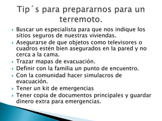    Buscar un especialista para que nos indique los
    sitios seguros de nuestras viviendas.
   Asegurarse de que objetos como televisores o
    cuadros estén bien asegurados en la pared y no
    cerca a la cama.
   Trazar mapas de evacuación.
   Definir con la familia un punto de encuentro.
   Con la comunidad hacer simulacros de
    evacuación.
   Tener un kit de emergencias
   Tener copia de documentos principales y guardar
    dinero extra para emergencias.
 