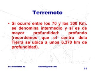 Terremoto Si ocurre entre los 70 y los 300 Km. se denomina intermedio y si es de mayor profundidad: profundo (recordemos que el centro dela Tierra se ubica a unos 6.370 km de profundidad).  