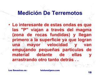 Medición De Terremotos Lo interesante de estas ondas es que las "P" viajan a través del magma (zona de rocas fundidas) y llegan primero a la superficie ya que logran una mayor velocidad y van empujando pequeñas partículas de material delante de ellas y arrastrando otro tanto detrás . . 