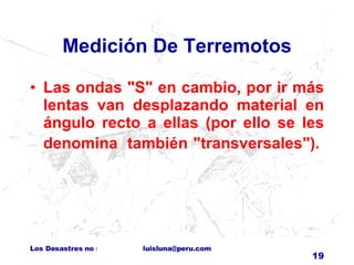 Medición De Terremotos Las ondas "S" en cambio, por ir más lentas van desplazando material en ángulo recto a ellas (por ello se les denomina  también "transversales").    