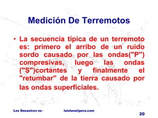 Medición De Terremotos La secuencia típica de un terremoto es: primero el arribo de un ruido sordo causado por las ondas("P") compresivas, luego las ondas ("S")cortantes y finalmente el "retumbar" de la tierra causado por las ondas superficiales.    