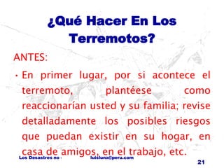 ¿Qué Hacer En Los Terremotos? ANTES: En primer lugar, por si acontece el terremoto, plantéese como reaccionarían usted y su familia; revise detalladamente los posibles riesgos que puedan existir en su hogar, en casa de amigos, en el trabajo, etc. 