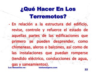 ¿Qué Hacer En Los Terremotos? En relación a la estructura del edificio, revise, controle y refuerce el estado de aquellas partes de las edificaciones que primero se pueden desprender, como chimeneas, aleros o balcones, así como de las instalaciones que puedan romperse (tendido eléctrico, conducciones de agua, gas y saneamientos). 