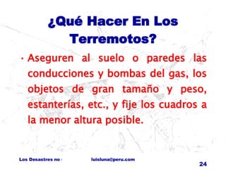 ¿Qué Hacer En Los Terremotos? Aseguren al suelo o paredes las conducciones y bombas del gas, los objetos de gran tamaño y peso, estanterías, etc., y fije los cuadros a la menor altura posible. 