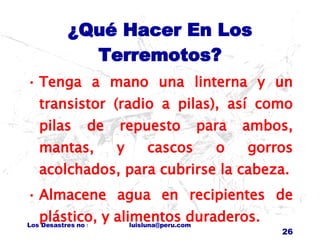 ¿Qué Hacer En Los Terremotos? Tenga a mano una linterna y un transistor (radio a pilas), así como pilas de repuesto para ambos, mantas, y cascos o gorros acolchados, para cubrirse la cabeza. Almacene agua en recipientes de plástico, y alimentos duraderos. 