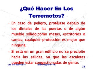 ¿Qué Hacer En Los Terremotos? En caso de peligro, protéjase debajo de los dinteles de las puertas o de algún mueble sólido,como mesas, escritorios o camas; cualquier protección es mejor que ninguna. Si está en un gran edificio no se precipite hacia las salidas, ya que las escaleras pueden estar congestionadas de gente. 