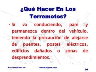 ¿Qué Hacer En Los Terremotos? Si va conduciendo, pare y permanezca dentro del vehículo, teniendo la precaución de alejarse de puentes, postes eléctricos, edificios dañados o zonas de desprendimientos. 