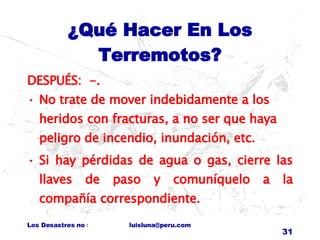 ¿Qué Hacer En Los Terremotos? DESPUÉS:  -.  No trate de mover indebidamente a los heridos con fracturas, a no ser que haya peligro de incendio, inundación, etc. Si hay pérdidas de agua o gas, cierre las llaves de paso y comuníquelo a la compañía correspondiente. 