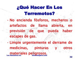 ¿Qué Hacer En Los Terremotos? No encienda fósforos, mecheros o artefactos de llama abierta, en previsión de que pueda haber escapes de gas. Limpie urgentemente el derrame de medicinas, pinturas y otros materiales peligrosos. 
