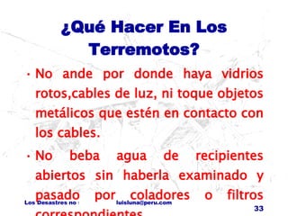 ¿Qué Hacer En Los Terremotos? No ande por donde haya vidrios rotos,cables de luz, ni toque objetos metálicos que estén en contacto con los cables. No beba agua de recipientes abiertos sin haberla examinado y pasado por coladores o filtros correspondientes. 