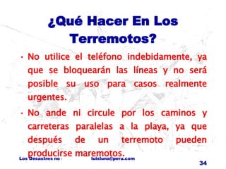 ¿Qué Hacer En Los Terremotos? No utilice el teléfono indebidamente, ya que se bloquearán las líneas y no será posible su uso para casos realmente urgentes. No ande ni circule por los caminos y carreteras paralelas a la playa, ya que después de un terremoto pueden producirse maremotos. 