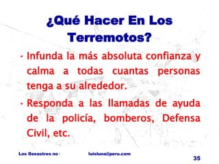 ¿Qué Hacer En Los Terremotos? Infunda la más absoluta confianza y calma a todas cuantas personas tenga a su alrededor. Responda a las llamadas de ayuda de la policía, bomberos, Defensa Civil, etc. 