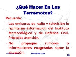 ¿Qué Hacer En Los Terremotos? Recuerde: Las emisoras de radio y televisión le facilitarán información del Instituto Meteorológico y de Defensa Civil. Présteles atención. No propague rumores o informaciones exageradas sobre la situación. 