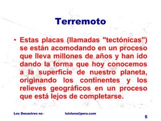 Terremoto Estas placas (llamadas "tectónicas") se están acomodando en un proceso que lleva millones de años y han ido dando la forma que hoy conocemos a la superficie de nuestro planeta, originando los continentes y los relieves geográficos en un proceso que está lejos de completarse. 