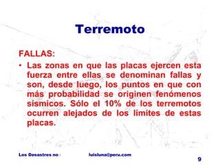 Terremoto FALLAS: Las zonas en que las placas ejercen esta fuerza entre ellas se denominan fallas y son, desde luego, los puntos en que con más probabilidad se originen fenómenos sísmicos. Sólo el 10% de los terremotos ocurren alejados de los límites de estas placas. 