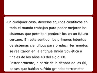 -En cualquier caso, diversos equipos científicos en
todo el mundo trabajan para poder mejorar los
sistemas que permitan predecir los en un futuro
cercano. En este sentido, los primeros intentos
de sistemas científicos para predecir terremotos
se realizaron en la antigua Unión Soviética a
finales de los años 40 del siglo XX.
Posteriormente, a partir de la década de los 60,
países que habían sufrido grandes terremotos
 