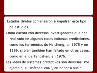 Estados Unidos comenzaron a impulsar este tipo
de estudios.
China cuenta con diversos investigadores que han
realizado en algunos casos exitosas predicciones,
como los terremotos de Haicheng, en 1975 y en
1999, si bien también han fallado en otros casos,
como en el de Tangshan, en 1976.
Las ideas de sistemas predictivos son diversas. Por
ejemplo, el "método VAN", en honor a sus c
 