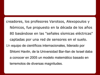 creadores, los profesores Varotsos, Alexopoulos y
Nómicos, fue propuesto en la década de los años
80 basándose en las "señales sísmicas eléctricas"
captadas por una red de sensores en el suelo.
Un equipo de científicos internacionales, liderado por
Shlomi Havlin, de la Universidad Bar-Ilan de Israel daba
a conocer en 2005 un modelo matemático basado en
terremotos de diversas magnitudes.
 