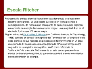 Escala Ritcher
Representa la energía sísmica liberada en cada terremoto y se basa en el
registro sismográfico. Es una escala que crece en forma potencial o
semilogarítmica, de manera que cada punto de aumento puede significar
un aumento de energía diez o más veces mayor. Una magnitud 4 no es el
doble de 2, sino que 100 veces mayor.
El gran mérito del Dr. Charles F. Richter (del California Institute for Technology,
1935) consiste en asociar la magnitud del Terremoto con la "amplitud" de la
onda sísmica, lo que redunda en propagación del movimiento en un área
determinada. El análisis de esta onda (llamada "S") en un tiempo de 20
segundos en un registro sismográfico, sirvió como referencia de
"calibración" de la escala. Teóricamente en esta escala pueden darse
sismos de intensidad negativa, lo que corresponderá a leves movimientos
de baja liberación de energía.
 