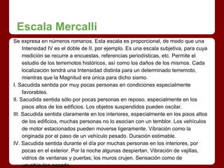 Escala Mercalli
Se expresa en números romanos. Esta escala es proporcional, de modo que una
Intensidad IV es el doble de II, por ejemplo. Es una escala subjetiva, para cuya
medición se recurre a encuestas, referencias periodísticas, etc. Permite el
estudio de los terremotos históricos, así como los daños de los mismos. Cada
localización tendrá una Intensidad distinta para un determinado terremoto,
mientras que la Magnitud era única para dicho sismo.
I. Sacudida sentida por muy pocas personas en condiciones especialmente
favorables.
II. Sacudida sentida sólo por pocas personas en reposo, especialmente en los
pisos altos de los edificios. Los objetos suspendidos pueden oscilar.
III. Sacudida sentida claramente en los interiores, especialmente en los pisos altos
de los edificios, muchas personas no lo asocian con un temblor. Los vehículos
de motor estacionados pueden moverse ligeramente. Vibración como la
originada por el paso de un vehículo pesado. Duración estimable.
IV. Sacudida sentida durante el día por muchas personas en los interiores, por
pocas en el exterior. Por la noche algunas despiertan. Vibración de vajillas,
vidrios de ventanas y puertas; los muros crujen. Sensación como de
unvehículoo pesado
 