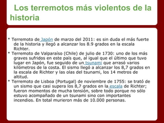 Los terremotos más violentos de la
historia
* Terremoto de Japón de marzo del 2011: es sin duda el más fuerte
de la historia y llegó a alcanzar los 8.9 grados en la escala
Richter.
* Terremoto de Valparaíso (Chile) de julio de 1730: uno de los más
graves sufridos en este país que, al igual que el último que tuvo
lugar en Japón, fue seguido de un tsunami que arrasó varios
kilómetros de la costa. El sismo llegó a alcanzar los 8,7 grados en
la escala de Richter y las olas del tsunami, los 14 metros de
altitud.
* Terremoto de Lisboa (Portugal) de noviembre de 1755: se trató de
un sismo que casi supera los 8,7 grados en la escala de Richter;
fueron momentos de mucha tensión, sobre todo porque no sólo
estuvo acompañado de un tsunami sino con importantes
incendios. En total murieron más de 10.000 personas.
 