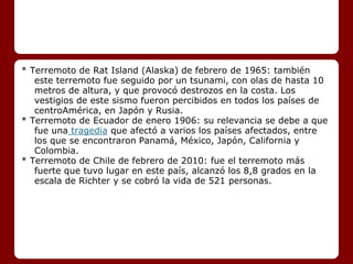 * Terremoto de Rat Island (Alaska) de febrero de 1965: también
este terremoto fue seguido por un tsunami, con olas de hasta 10
metros de altura, y que provocó destrozos en la costa. Los
vestigios de este sismo fueron percibidos en todos los países de
centroAmérica, en Japón y Rusia.
* Terremoto de Ecuador de enero 1906: su relevancia se debe a que
fue una tragedia que afectó a varios los países afectados, entre
los que se encontraron Panamá, México, Japón, California y
Colombia.
* Terremoto de Chile de febrero de 2010: fue el terremoto más
fuerte que tuvo lugar en este país, alcanzó los 8,8 grados en la
escala de Richter y se cobró la vida de 521 personas.
 