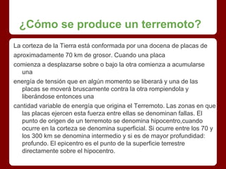 ¿Cómo se produce un terremoto?
La corteza de la Tierra está conformada por una docena de placas de
aproximadamente 70 km de grosor. Cuando una placa
comienza a desplazarse sobre o bajo la otra comienza a acumularse
una
energía de tensión que en algún momento se liberará y una de las
placas se moverá bruscamente contra la otra rompiendola y
liberándose entonces una
cantidad variable de energía que origina el Terremoto. Las zonas en que
las placas ejercen esta fuerza entre ellas se denominan fallas. El
punto de origen de un terremoto se denomina hipocentro,cuando
ocurre en la corteza se denomina superficial. Si ocurre entre los 70 y
los 300 km se denomina intermedio y si es de mayor profundidad:
profundo. El epicentro es el punto de la superficie terrestre
directamente sobre el hipocentro.
 