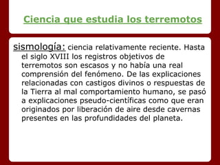 Ciencia que estudia los terremotos
sismología: ciencia relativamente reciente. Hasta
el siglo XVIII los registros objetivos de
terremotos son escasos y no había una real
comprensión del fenómeno. De las explicaciones
relacionadas con castigos divinos o respuestas de
la Tierra al mal comportamiento humano, se pasó
a explicaciones pseudo-científicas como que eran
originados por liberación de aire desde cavernas
presentes en las profundidades del planeta.
 