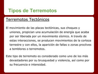 Tipos de Terremotos
Terremotos Tectónicos
El movimiento de las placas tectónicas, sus choques y
uniones, propician una acumulación de energía que acaba
por ser liberada por un movimiento sísmico. A través de
estas interacciones, se producen movimientos de la corteza
terrestre y con ellos, la aparición de fallas o zonas proclives
a temblores o terremotos.
Este tipo de terremoto es considerado como uno de los más
devastadores por su brusquedad y violencia, así como por
su frecuencia e intensidad.
 