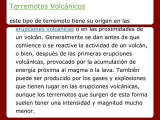 Terremotos Volcánicos
este tipo de terremoto tiene su origen en las
erupciones volcánicas o en las proximidades de
un volcán. Generalmente se dan antes de que
comience o se reactive la actividad de un volcán,
o bien, después de las primeras erupciones
volcánicas, provocado por la acumulación de
energía próxima al magma o la lava. También
puede ser producido por los gases y explosiones
que tienen lugar en las erupciones volcánicas,
aunque los terremotos que surgen de esta forma
suelen tener una intensidad y magnitud mucho
menor.
 